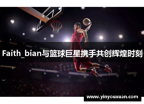 Faith_bian与篮球巨星携手共创辉煌时刻