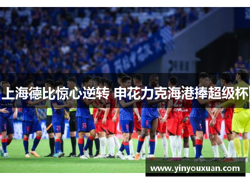 上海德比惊心逆转 申花力克海港捧超级杯