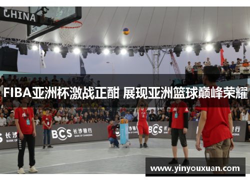 FIBA亚洲杯激战正酣 展现亚洲篮球巅峰荣耀