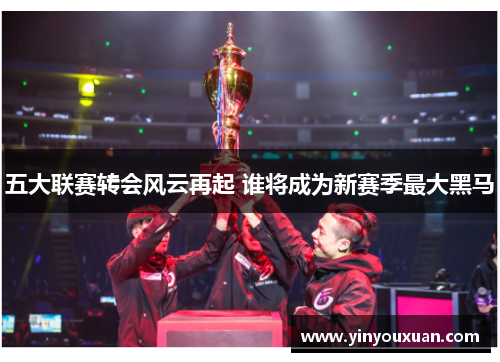 五大联赛转会风云再起 谁将成为新赛季最大黑马 五大联赛转会风云再起 谁将成为新赛季最大黑马