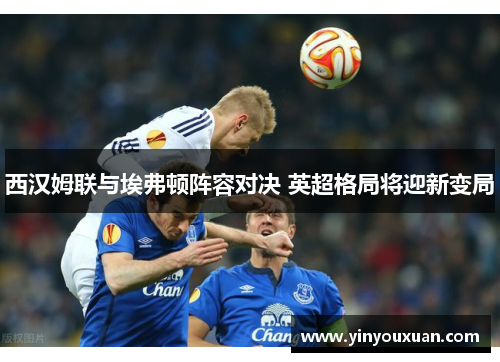 西汉姆联与埃弗顿阵容对决 英超格局将迎新变局